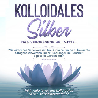 Martina Kohl: Kolloidales Silber - das vergessene Heilmittel: Wie einfaches Silberwasser Ihre Krankheiten heilt, bekannte Alltagsbeschwerden lindert und sogar im Haushalt eigesetzt werden kann - inkl. Anleitung, um kolloidales Silber selbst herzustellen