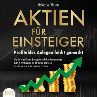 Robert A. Wilson: AKTIEN FÜR EINSTEIGER - Profitables Anlegen leicht gemacht: Wie Sie mit sicheren Strategien und ohne Vorkenntnisse auch in Krisenzeiten an der Börse intelligent investieren und hohe Gewinne erzielen