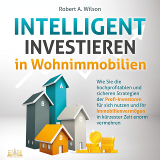 Robert A. Wilson: INTELLIGENT INVESTIEREN in Wohnimmobilien: Wie Sie die hochprofitablen und sicheren Strategien der Profi-Investoren für sich nutzen und Ihr Immobilienvermögen in kürzester Zeit enorm vermehren