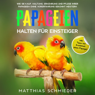 Matthias Schmieder: Papageien halten für Einsteiger: Wie Sie Kauf, Haltung, Ernährung und Pflege Ihrer Papageien ohne Vorerfahrung gekonnt meistern - inkl. Tipps bei Krankheit eines Papagei