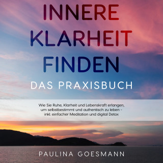 Paulina Goesmann: Innere Klarheit finden - Das Praxisbuch: Wie Sie Ruhe, Klarheit und Lebenskraft erlangen, um selbstbestimmt und authentisch zu leben - inkl. einfacher Meditation und digital Detox