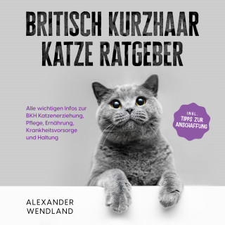 Alexander Wendland: Britisch Kurzhaar Katze Ratgeber: Alle wichtigen Infos zur BKH Katzenerziehung, Pflege, Ernährung, Krankheitsvorsorge und Haltung - inkl. Tipps zur Anschaffung