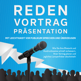 Leon Bahlsen: Reden, Vortrag, Präsentation - Mit Leichtigkeit vor Publikum sprechen und überzeugen: Wie Sie Ihre Rhetorik und Ausdrucksweise schnell verbessern, Ihren Vortrag planen und jegliches Lampenfieber abschütteln