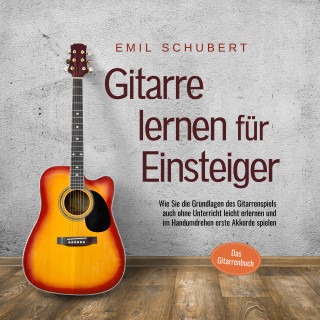 Emil Schubert: Gitarre lernen für Einsteiger - Wie Sie die Grundlagen des Gitarrenspiels auch ohne Unterricht leicht erlernen und im Handumdrehen erste Akkorde spielen - Das Gitarrenbuch