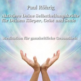 Paul Röhrig: Aktiviere Deine Selbstheilungskräfte für Deinen Körper, Geist und Seele