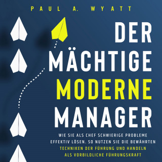 Paul A. Wyatt: Der mächtige moderne Manager: Wie Sie als Chef schwierige Probleme effektiv lösen. So nutzen Sie die bewährten Techniken der Führung und handeln als vorbildliche Führungskraft