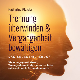 Katharina Plaisier: Trennung überwinden & Vergangenheit bewältigen - Das Selbsthilfebuch: Wie Sie Vergangenes loslassen, Trennungsschmerz & Liebeskummer verarbeiten und gestärkt aus der Trennung herausgehen