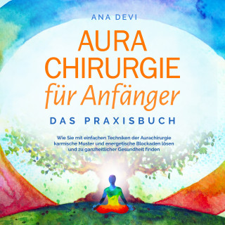 Ana Devi: Aurachirurgie für Anfänger - Das Praxisbuch: Wie Sie mit einfachen Techniken der Aurachirurgie karmische Muster und energetische Blockaden lösen und zu ganzheitlicher Gesundheit finden