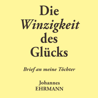 Johannes Ehrmann: Johannes Ehrmann: Die Winzigkeit des Glücks. Brief an meine Töchter