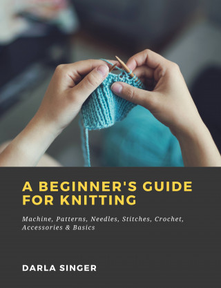 Darla Singer: A Beginner's Guide for Knitting: Machine, Patterns, Needles, Stitches, Crochet, Accessories & Basics