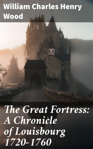 William Charles Henry Wood: The Great Fortress: A Chronicle of Louisbourg 1720-1760