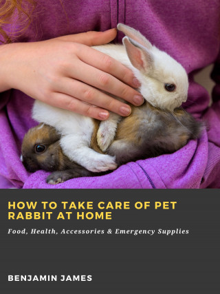 Benjamin James: How to Take Care of Pet Rabbit at Home: Food, Health, Accessories & Emergency Supplies