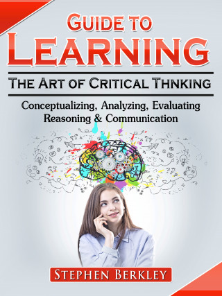 Stephen Berkley: Guide to Learning the Art of Critical Thinking: Conceptualizing, Analyzing, Evaluating, Reasoning & Communication