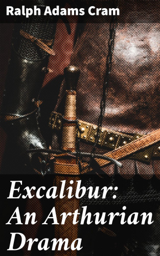Ralph Adams Cram: Excalibur: An Arthurian Drama