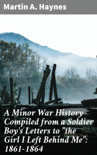 Martin A. Haynes: A Minor War History Compiled from a Soldier Boy's Letters to "the Girl I Left Behind Me": 1861-1864