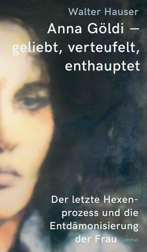 Walter Hauser: Anna Göldi - geliebt, verteufelt, enthauptet