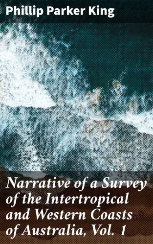 Phillip Parker King: Narrative of a Survey of the Intertropical and Western Coasts of Australia, Vol. 1
