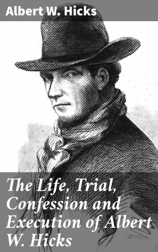 Albert W. Hicks: The Life, Trial, Confession and Execution of Albert W. Hicks