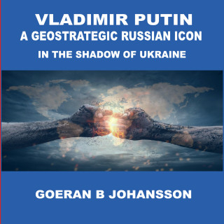 Goeran B Johansson: Vladimir Putin A Geostrategic Russian Icon In the Shadow of Ukraine