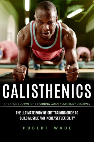 Robert Wade: Calisthenics: The True Bodyweight Training Guide Your Body Deserves (The Ultimate Bodyweight Training Guide to Build Muscle and Increase Flexibility)