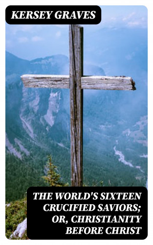 Kersey Graves: The World's Sixteen Crucified Saviors; Or, Christianity Before Christ