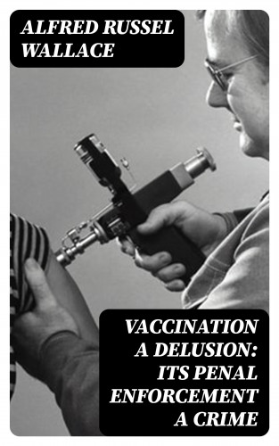 Alfred Russel Wallace: Vaccination a Delusion: Its Penal Enforcement a Crime