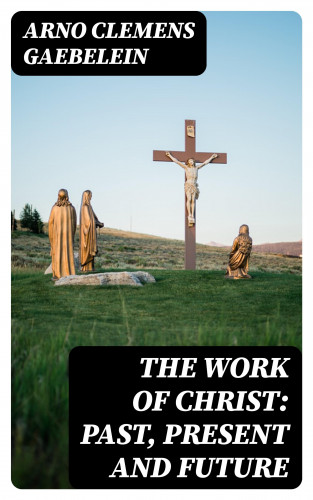 Arno Clemens Gaebelein: The Work Of Christ: Past, Present and Future