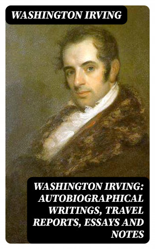 Washington Irving: Washington Irving: Autobiographical Writings, Travel Reports, Essays and Notes