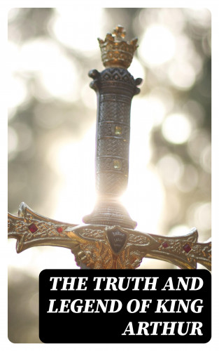 Howard Pyle, Richard Morris, James Knowles, T. W. Rolleston, Thomas Malory, Alfred Tennyson, Maude L. Radford: The Truth and Legend of King Arthur