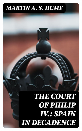 Martin A. S. Hume: The Court of Philip IV.: Spain in Decadence