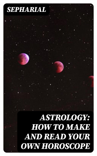 Sepharial: Astrology: How to Make and Read Your Own Horoscope