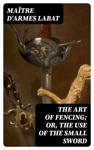 maître d'armes Labat: The Art of Fencing; Or, The Use of the Small Sword