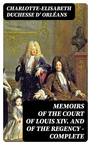 duchesse d' Charlotte-Elisabeth Orléans: Memoirs of the Court of Louis XIV. and of the Regency — Complete
