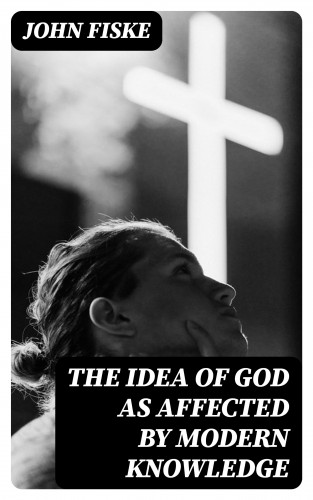 John Fiske: The Idea of God as Affected by Modern Knowledge