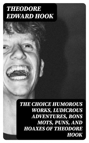 Theodore Edward Hook: The Choice Humorous Works, Ludicrous Adventures, Bons Mots, Puns, and Hoaxes of Theodore Hook