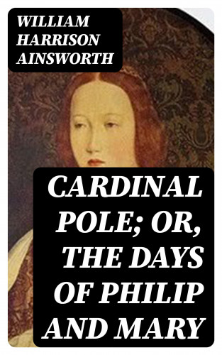 William Harrison Ainsworth: Cardinal Pole; Or, The Days of Philip and Mary