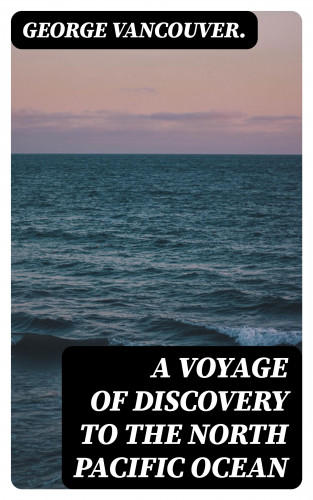 George Vancouver.: A Voyage of Discovery to the North Pacific Ocean