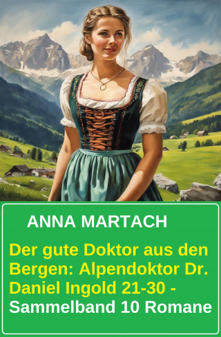 Anna Martach: Der gute Doktor aus den Bergen: Alpendoktor Dr. Daniel Ingold 21-30 - Sammelband 10 Romane