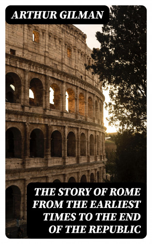 Arthur Gilman: The Story of Rome from the Earliest Times to the End of the Republic