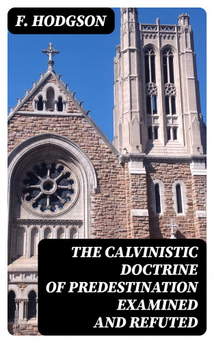 F. Hodgson: The Calvinistic Doctrine of Predestination Examined and Refuted