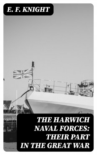 E. F. Knight: The Harwich Naval Forces: Their Part in the Great War