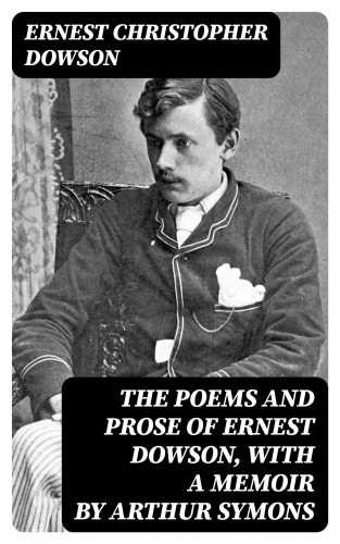 Ernest Christopher Dowson: The Poems and Prose of Ernest Dowson, With a Memoir by Arthur Symons