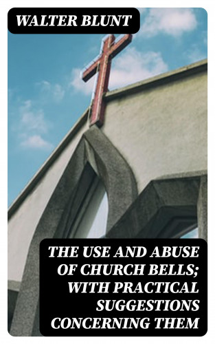 Walter Blunt: The Use and Abuse of Church Bells; With Practical Suggestions Concerning Them