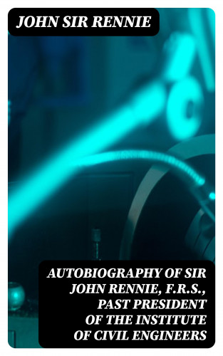 Sir John Rennie: Autobiography of Sir John Rennie, F.R.S., Past President of the Institute of Civil Engineers