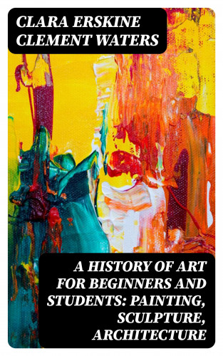 Clara Erskine Clement Waters: A History of Art for Beginners and Students: Painting, Sculpture, Architecture