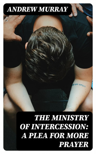 Andrew Murray: The Ministry of Intercession: A Plea for More Prayer