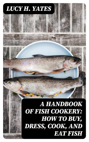Lucy H. Yates: A Handbook of Fish Cookery: How to buy, dress, cook, and eat fish