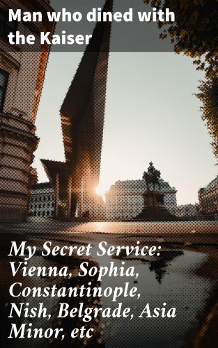 Man who dined with the Kaiser: My Secret Service: Vienna, Sophia, Constantinople, Nish, Belgrade, Asia Minor, etc
