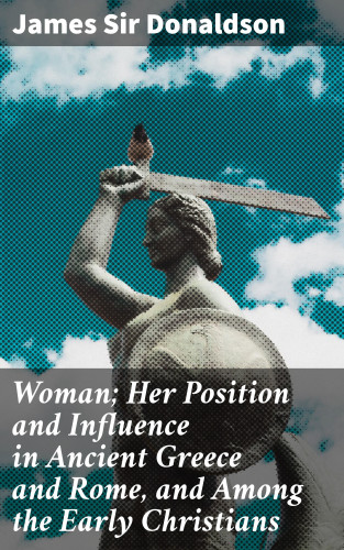 James Sir Donaldson: Woman; Her Position and Influence in Ancient Greece and Rome, and Among the Early Christians