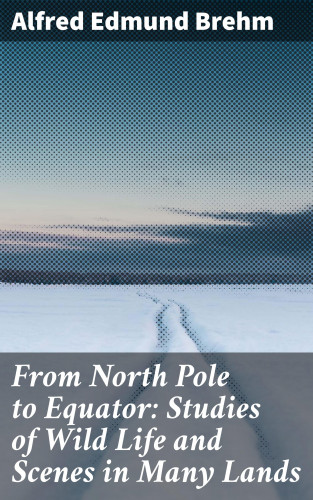 Alfred Edmund Brehm: From North Pole to Equator: Studies of Wild Life and Scenes in Many Lands
